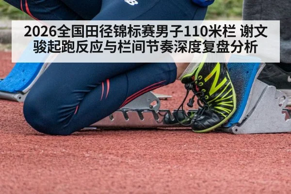 2026全国田径锦标赛男子110米栏 谢文骏起跑反应与栏间节奏深度复盘分析